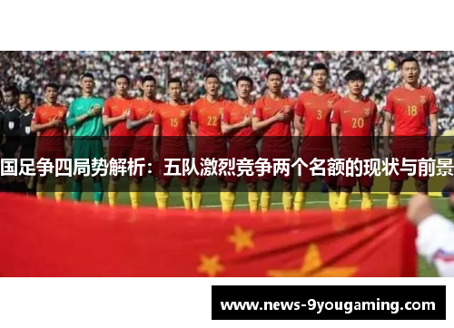 国足争四局势解析：五队激烈竞争两个名额的现状与前景