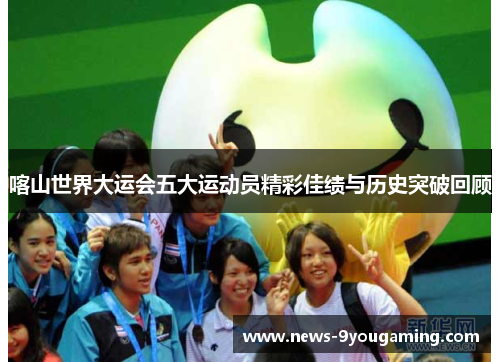 喀山世界大运会五大运动员精彩佳绩与历史突破回顾