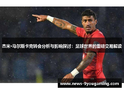 杰米·马尔斯卡克转会分析与影响探讨：足球世界的重磅交易解读