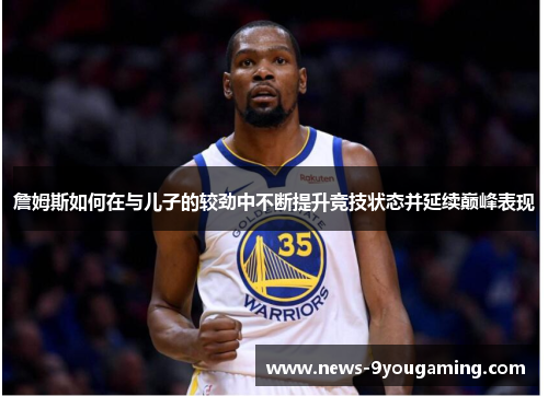詹姆斯如何在与儿子的较劲中不断提升竞技状态并延续巅峰表现