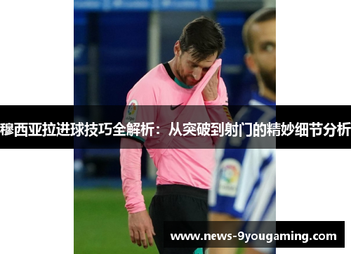 穆西亚拉进球技巧全解析：从突破到射门的精妙细节分析