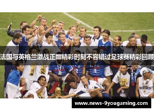 法国与英格兰激战正酣精彩时刻不容错过足球赛精彩回顾