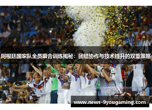 阿根廷国家队全员磨合训练揭秘：团结协作与技术提升的双重策略