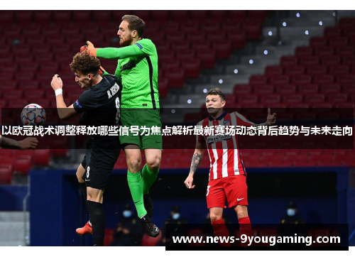 以欧冠战术调整释放哪些信号为焦点解析最新赛场动态背后趋势与未来走向