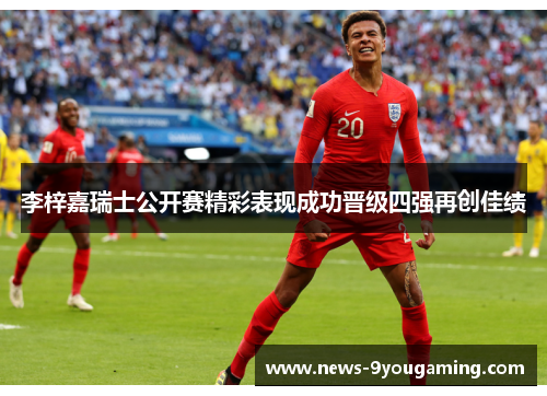 李梓嘉瑞士公开赛精彩表现成功晋级四强再创佳绩