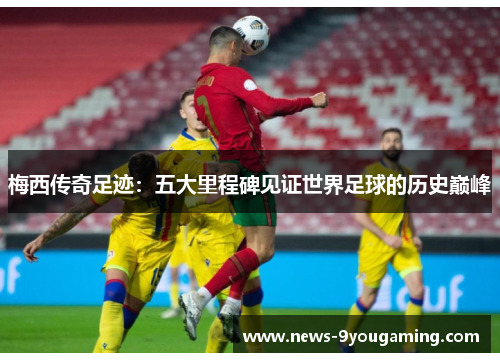 梅西传奇足迹：五大里程碑见证世界足球的历史巅峰