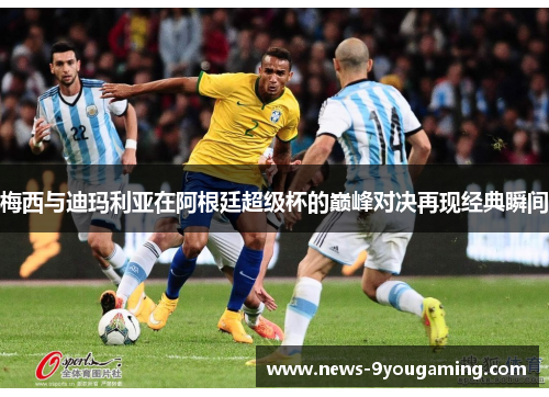 梅西与迪玛利亚在阿根廷超级杯的巅峰对决再现经典瞬间