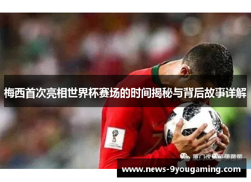 梅西首次亮相世界杯赛场的时间揭秘与背后故事详解