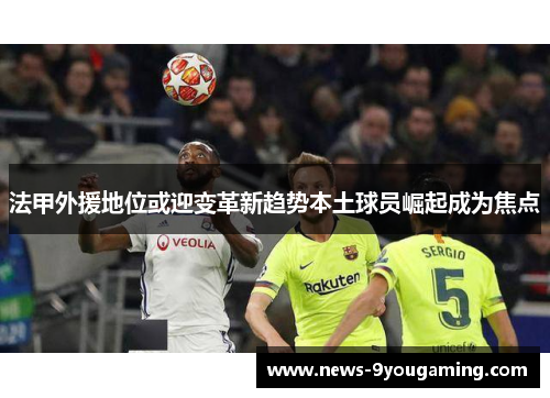 法甲外援地位或迎变革新趋势本土球员崛起成为焦点