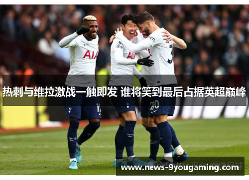 热刺与维拉激战一触即发 谁将笑到最后占据英超巅峰