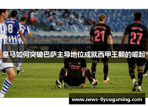 皇马如何突破巴萨主导地位成就西甲王朝的崛起